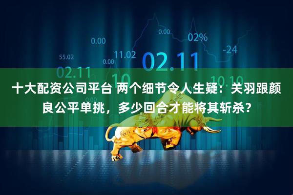 十大配资公司平台 两个细节令人生疑：关羽跟颜良公平单挑，多少回合才能将其斩杀？