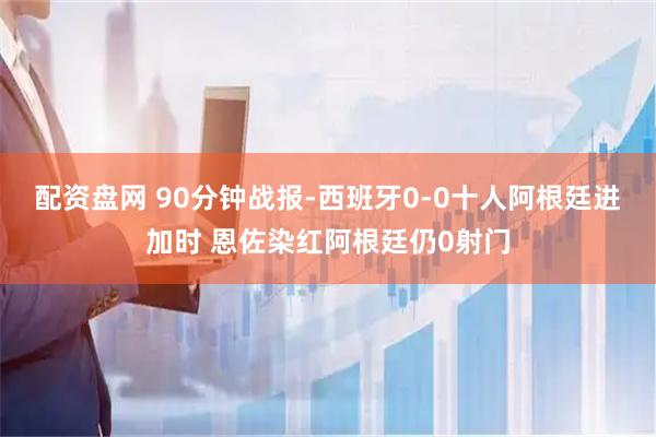 配资盘网 90分钟战报-西班牙0-0十人阿根廷进加时 恩佐染红阿根廷仍0射门